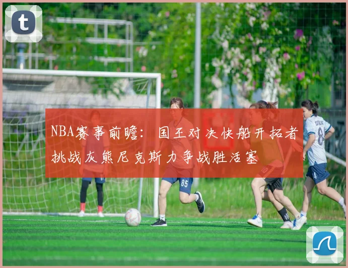 NBA赛事前瞻：国王对决快船开拓者挑战灰熊尼克斯力争战胜活塞