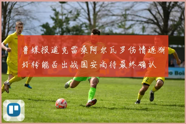 鲁媒报道克雷桑阿尔瓦罗伤情逐渐好转能否出战国安尚待最终确认