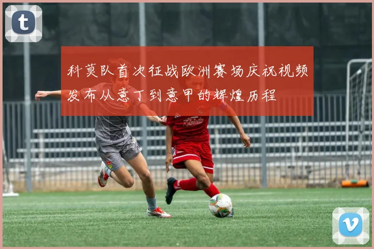 科莫队首次征战欧洲赛场庆祝视频发布从意丁到意甲的辉煌历程