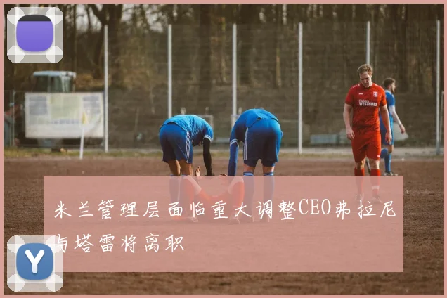 米兰管理层面临重大调整CEO弗拉尼与塔雷将离职