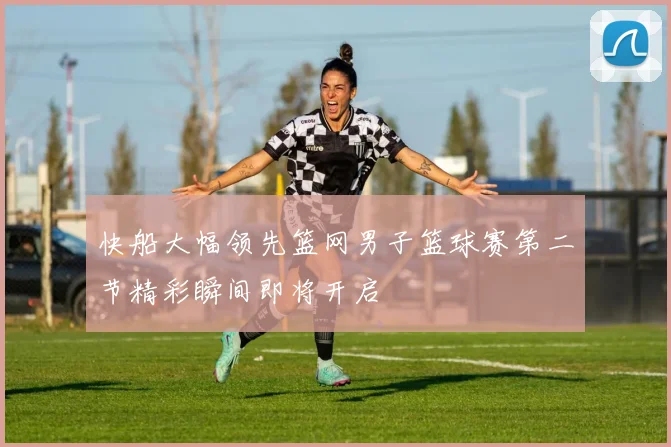 快船大幅领先篮网男子篮球赛第二节精彩瞬间即将开启