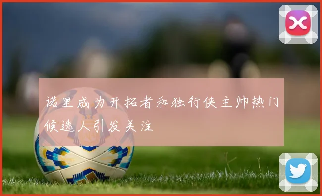 诺里成为开拓者和独行侠主帅热门候选人引发关注