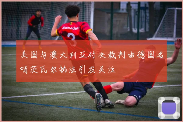 美国与澳大利亚对决裁判由德国名哨茨瓦尔执法引发关注