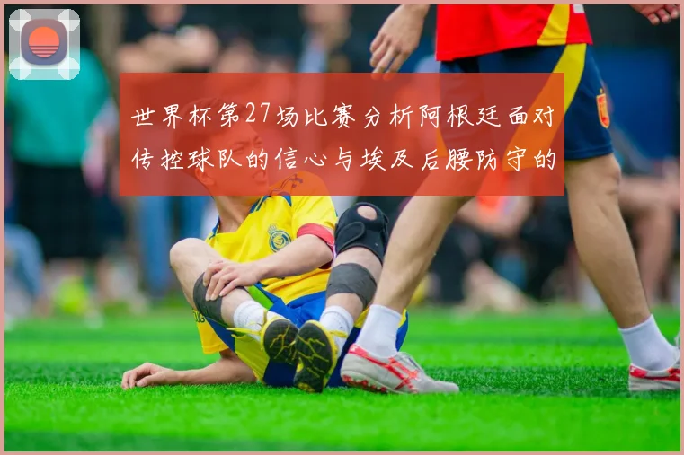 世界杯第27场比赛分析阿根廷面对传控球队的信心与埃及后腰防守的隐患