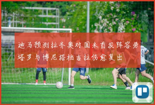 迪马预测拉齐奥对国米首发阵容劳塔罗与博尼搭档吉拉伤愈复出