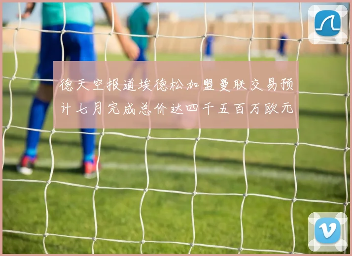 德天空报道埃德松加盟曼联交易预计七月完成总价达四千五百万欧元