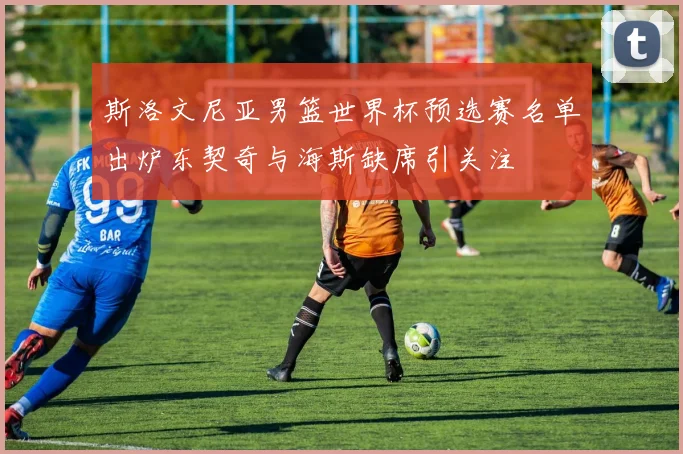斯洛文尼亚男篮世界杯预选赛名单出炉东契奇与海斯缺席引关注