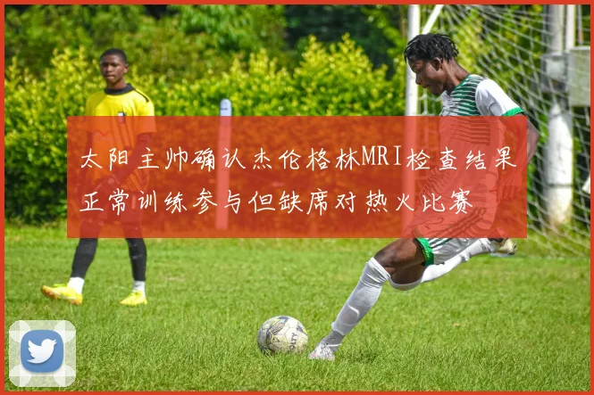 太阳主帅确认杰伦格林MRI检查结果正常训练参与但缺席对热火比赛