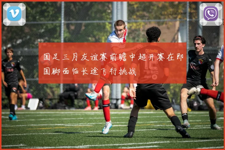 国足三月友谊赛前瞻中超开赛在即国脚面临长途飞行挑战