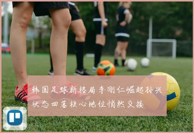 韩国足球新格局李刚仁崛起孙兴慜状态回落核心地位悄然交接