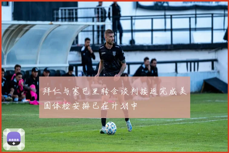 拜仁与塞巴里转会谈判接近完成美国体检安排已在计划中