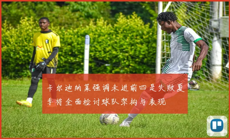 卡尔迪纳莱强调未进前四是失败夏季将全面检讨球队架构与表现