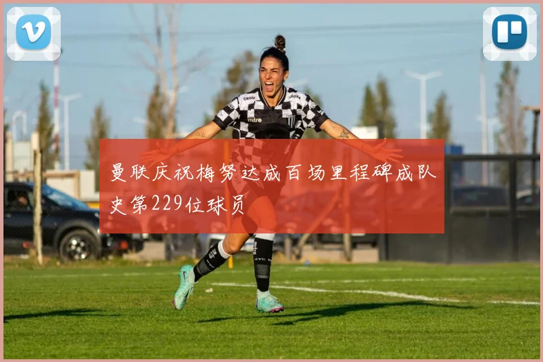 曼联庆祝梅努达成百场里程碑成队史第229位球员