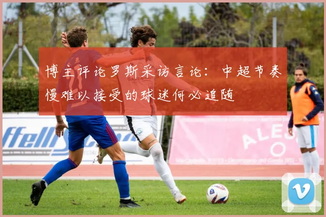博主评论罗斯采访言论：中超节奏慢难以接受的球迷何必追随