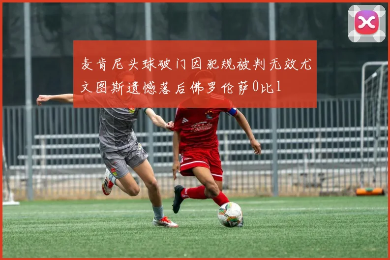 麦肯尼头球破门因犯规被判无效尤文图斯遗憾落后佛罗伦萨0比1