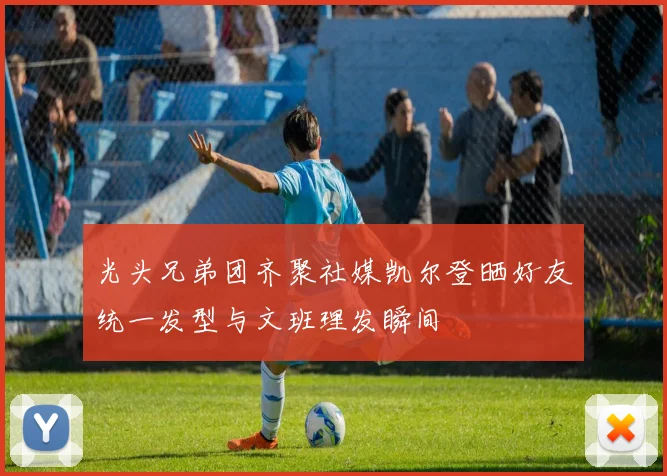 光头兄弟团齐聚社媒凯尔登晒好友统一发型与文班理发瞬间